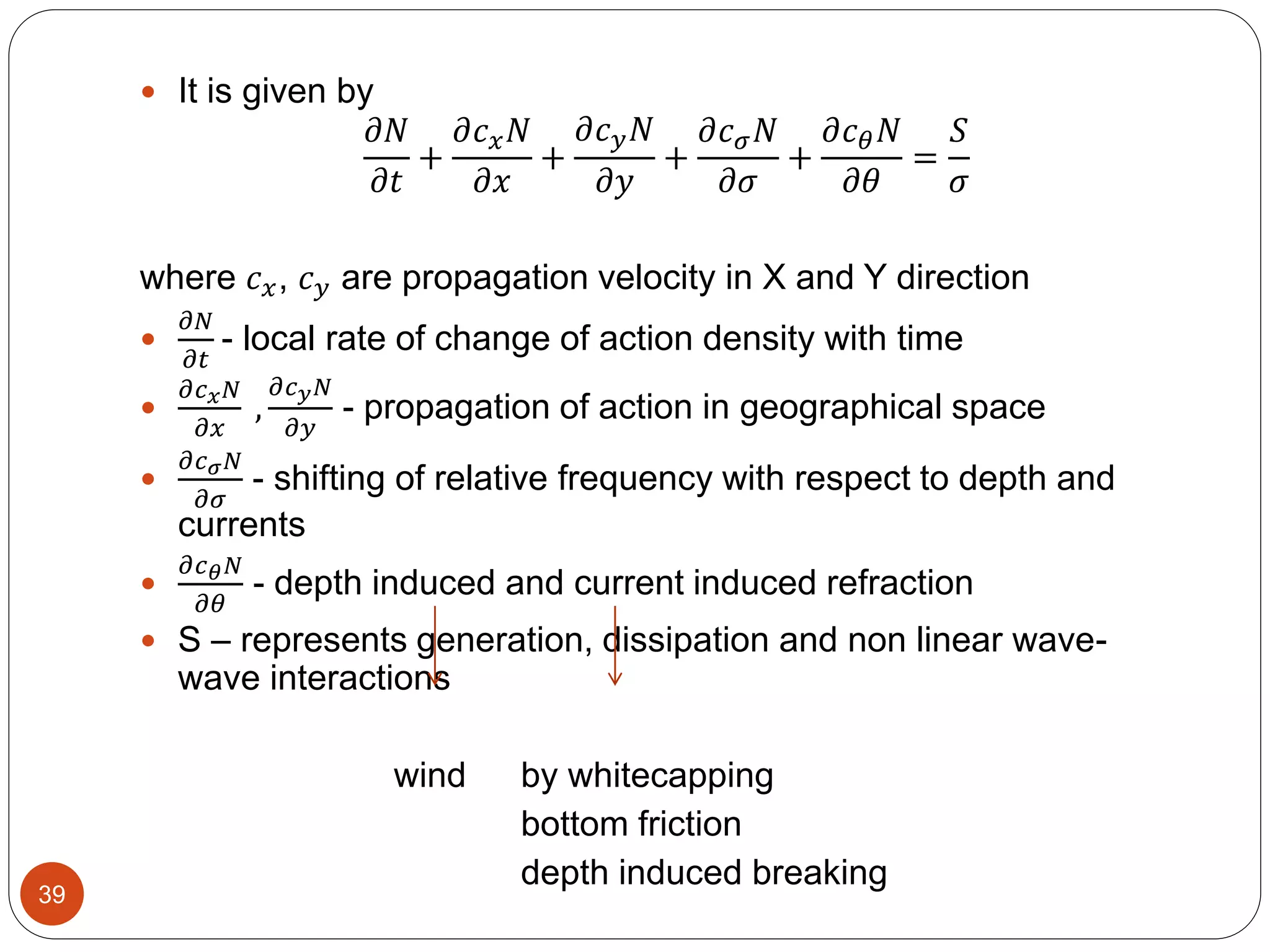  It is given by
𝜕𝑁
𝜕𝑡
+
𝜕𝑐 𝑥 𝑁
𝜕𝑥
+
𝜕𝑐 𝑦 𝑁
𝜕𝑦
+
𝜕𝑐 𝜎 𝑁
𝜕𝜎
+
𝜕𝑐 𝜃 𝑁
𝜕𝜃
=
𝑆
𝜎
where 𝑐 𝑥, 𝑐 𝑦 are propagation velocity in X and Y direction

𝜕𝑁
𝜕𝑡
- local rate of change of action density with time

𝜕𝑐 𝑥 𝑁
𝜕𝑥
,
𝜕𝑐 𝑦 𝑁
𝜕𝑦
- propagation of action in geographical space

𝜕𝑐 𝜎 𝑁
𝜕𝜎
- shifting of relative frequency with respect to depth and
currents

𝜕𝑐 𝜃 𝑁
𝜕𝜃
- depth induced and current induced refraction
 S – represents generation, dissipation and non linear wave-
wave interactions
wind by whitecapping
bottom friction
depth induced breaking
39
 