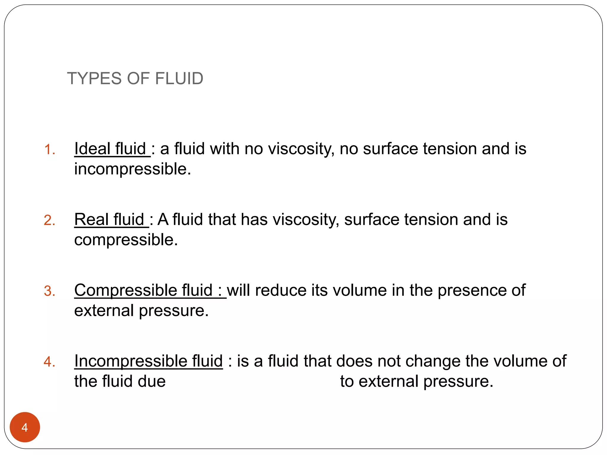 TYPES OF FLUID
1. Ideal fluid : a fluid with no viscosity, no surface tension and is
incompressible.
2. Real fluid : A fluid that has viscosity, surface tension and is
compressible.
3. Compressible fluid : will reduce its volume in the presence of
external pressure.
4. Incompressible fluid : is a fluid that does not change the volume of
the fluid due to external pressure.
4
 