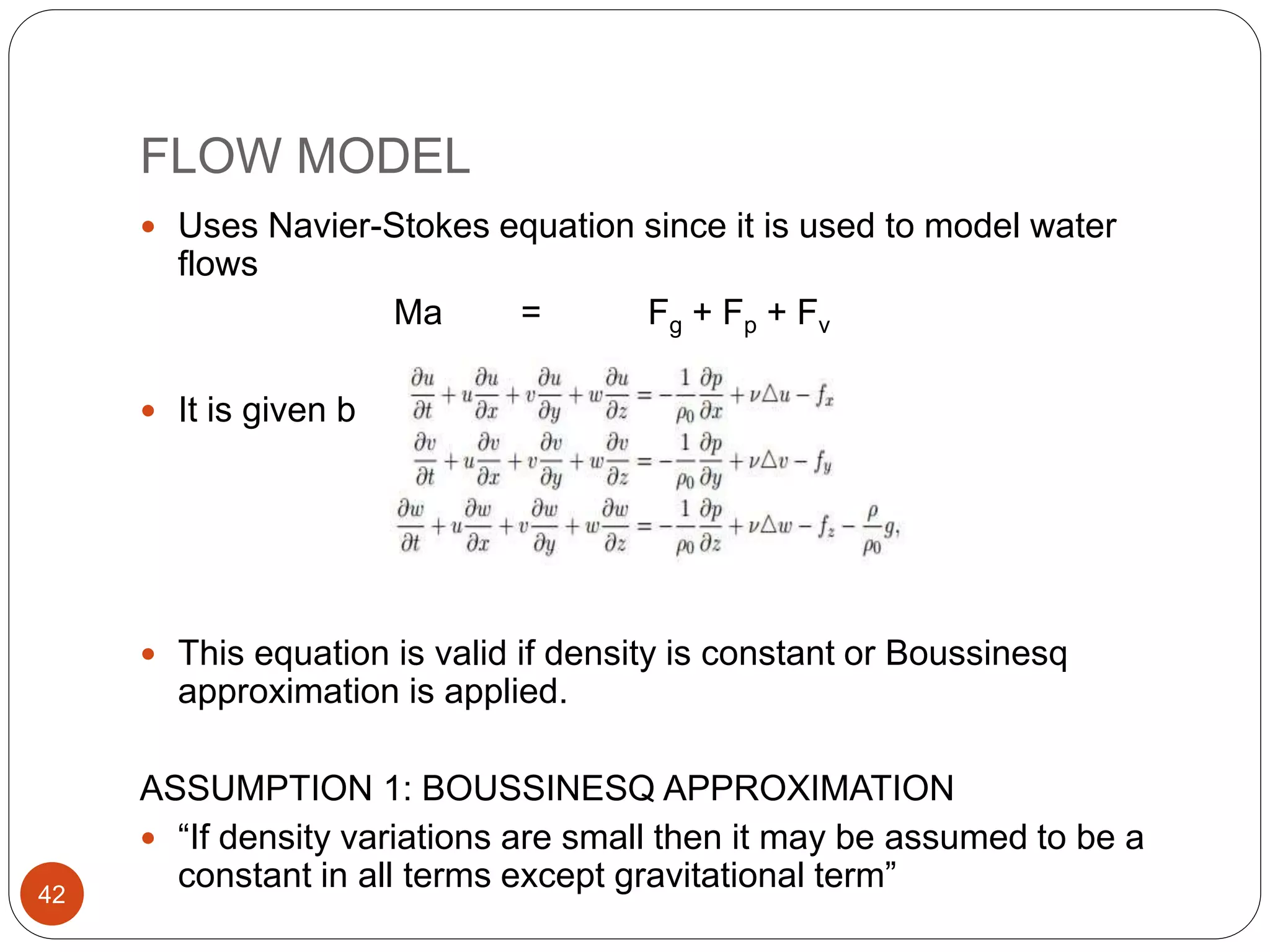 FLOW MODEL
 Uses Navier-Stokes equation since it is used to model water
flows
Ma = Fg + Fp + Fv
 It is given by
 This equation is valid if density is constant or Boussinesq
approximation is applied.
ASSUMPTION 1: BOUSSINESQ APPROXIMATION
 “If density variations are small then it may be assumed to be a
constant in all terms except gravitational term”42
 