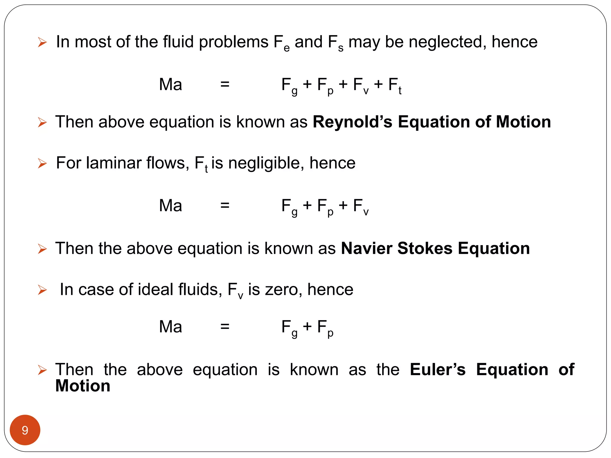  In most of the fluid problems Fe and Fs may be neglected, hence
Ma = Fg + Fp + Fv + Ft
 Then above equation is known as Reynold’s Equation of Motion
 For laminar flows, Ft is negligible, hence
Ma = Fg + Fp + Fv
 Then the above equation is known as Navier Stokes Equation
 In case of ideal fluids, Fv is zero, hence
Ma = Fg + Fp
 Then the above equation is known as the Euler’s Equation of
Motion
9
 