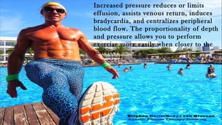 Increased pressure reduces or limits
effusion, assists venous return, induces
bradycardia, and centralizes peripheral
blood flow. The proportionality of depth
and pressure allows you to perform
exercise more easily when closer to the
surface.
Stephan BetterBodyz van Breenen
Aquatic Fitness Therapy Training
 