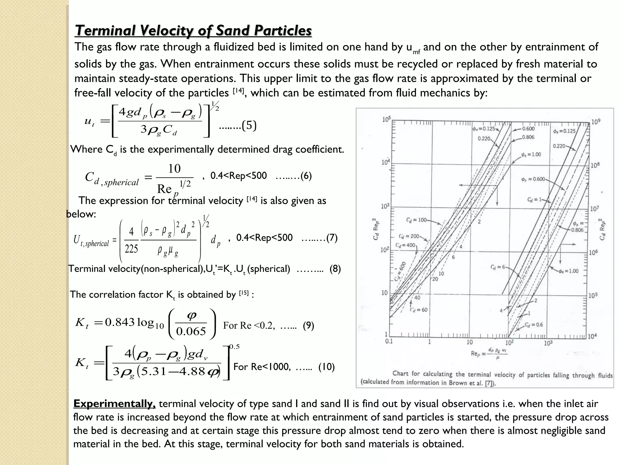 Terminal Velocity of Sand Particles
 The gas flow rate through a fluidized bed is limited on one hand by u mf and on the other by entrainment of
 solids by the gas. When entrainment occurs these solids must be recycled or replaced by fresh material to
 maintain steady-state operations. This upper limit to the gas flow rate is approximated by the terminal or
 free-fall velocity of the particles [14], which can be estimated from fluid mechanics by:
          4 gd p ( ρs − ρg )  2
                                         1

     ut =                     …..…(5)
          
              3ρg C d        
                              
Where Cd is the experimentally determined drag coefficient.
                              10
     C d , spherical =             12
                                        , 0.4<Rep<500 …..…(6)
                            Re p
   The expression for terminal velocity [14] is also given as
below:
                        (      )
                             1
                     4 ρ s − ρ g 2 d p2  2
 U t , spherical   =                     d , 0.4<Rep<500 …..…(7)
                     225    ρ gµ g       p
                                        
Terminal velocity(non-spherical),Ut’=Kt .Ut (spherical) ……... (8)

The correlation factor Kt is obtained by [15] :

                      ϕ 
  K t = 0.843 log 10         For Re <0.2, …... (9)
                      0.065 
        4( ρp − ρg ) gd v 
                                             0. 5

  Kt =                      For Re<1000, …... (10)
       3ρg ( 5.31 −4.88 ϕ) 
                           

 Experimentally, terminal velocity of type sand I and sand II is find out by visual observations i.e. when the inlet air
 flow rate is increased beyond the flow rate at which entrainment of sand particles is started, the pressure drop across
 the bed is decreasing and at certain stage this pressure drop almost tend to zero when there is almost negligible sand
 material in the bed. At this stage, terminal velocity for both sand materials is obtained.
 