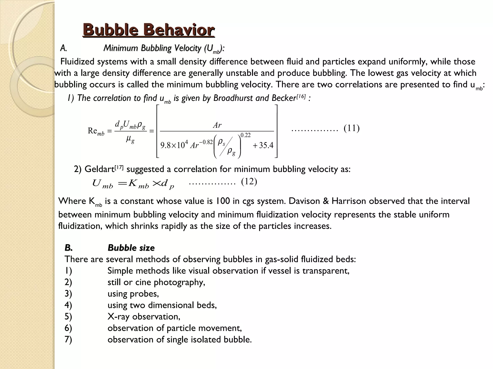 Bubble Behavior
 A.          Minimum Bubbling Velocity (Umb):
 Fluidized systems with a small density difference between fluid and particles expand uniformly, while those
with a large density difference are generally unstable and produce bubbling. The lowest gas velocity at which
bubbling occurs is called the minimum bubbling velocity. There are two correlations are presented to find u mb:
   1) The correlation to find umb is given by Broadhurst and Becker [16] :
                                                                   
                                                                   
                  d pU mb ρ g                      Ar              
        Re mb   =            =                                          …………… (11)
                      µg                                     0.22  
                                9.8 × 104 Ar − 0.82  ρ s  + 35.4 
                                                      ρ 
                               
                                                         g       
                                                                    
     2) Geldart[17] suggested a correlation for minimum bubbling velocity as:
         U mb = K mb ×d p …………… (12)
 Where Kmb is a constant whose value is 100 in cgs system. Davison & Harrison observed that the interval
 between minimum bubbling velocity and minimum fluidization velocity represents the stable uniform
 fluidization, which shrinks rapidly as the size of the particles increases.

  B.        Bubble size
  There are several methods of observing bubbles in gas-solid fluidized beds:
  1)        Simple methods like visual observation if vessel is transparent,
  2)        still or cine photography,
  3)        using probes,
  4)        using two dimensional beds,
  5)        X-ray observation,
  6)        observation of particle movement,
  7)        observation of single isolated bubble.
 
