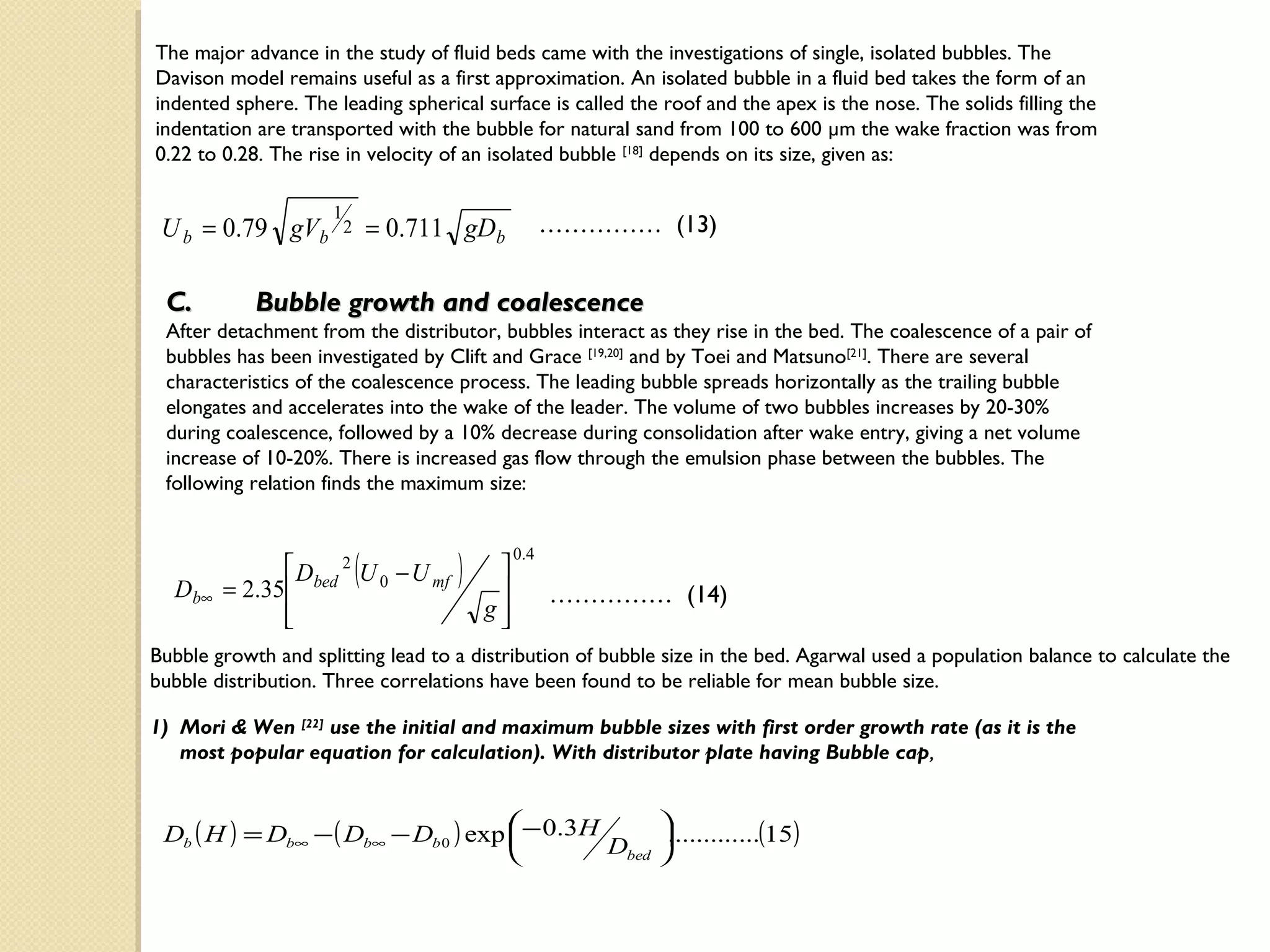 The major advance in the study of fluid beds came with the investigations of single, isolated bubbles. The
Davison model remains useful as a first approximation. An isolated bubble in a fluid bed takes the form of an
indented sphere. The leading spherical surface is called the roof and the apex is the nose. The solids filling the
indentation are transported with the bubble for natural sand from 100 to 600 µm the wake fraction was from
0.22 to 0.28. The rise in velocity of an isolated bubble [18] depends on its size, given as:

                     1
 U b = 0.79 gVb          2       = 0.711 gDb            …………… (13)


 C.         Bubble growth and coalescence
 After detachment from the distributor, bubbles interact as they rise in the bed. The coalescence of a pair of
 bubbles has been investigated by Clift and Grace [19,20] and by Toei and Matsuno[21]. There are several
 characteristics of the coalescence process. The leading bubble spreads horizontally as the trailing bubble
 elongates and accelerates into the wake of the leader. The volume of two bubbles increases by 20-30%
 during coalescence, followed by a 10% decrease during consolidation after wake entry, giving a net volume
 increase of 10-20%. There is increased gas flow through the emulsion phase between the bubbles. The
 following relation finds the maximum size:



                             (          )
                                                 0. 4
                Dbed 2 U 0 − U mf           
  D b∞   = 2.35                                       …………… (14)
               
                                           g
                                             
Bubble growth and splitting lead to a distribution of bubble size in the bed. Agarwal used a population balance to calculate the
bubble distribution. Three correlations have been found to be reliable for mean bubble size.

1) Mori & Wen [22] use the initial and maximum bubble sizes with first order growth rate (as it is the
   most popular equation for calculation). With distributor plate having Bubble cap,


 Db ( H ) = Db∞ − ( Db∞ − Db 0 ) exp  − 0.3H
                                     
                                                   .............(15)
                                             Dbed 
                                                   
 