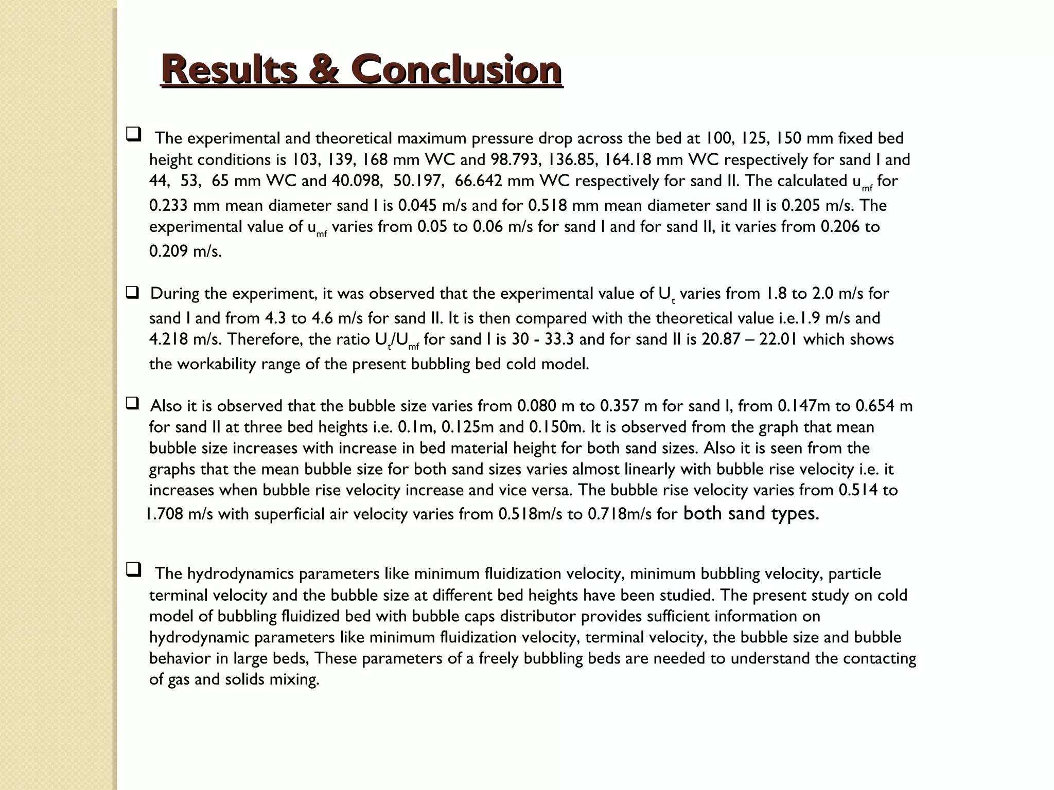 Results & Conclusion
 The experimental and theoretical maximum pressure drop across the bed at 100, 125, 150 mm fixed bed
   height conditions is 103, 139, 168 mm WC and 98.793, 136.85, 164.18 mm WC respectively for sand I and
   44, 53, 65 mm WC and 40.098, 50.197, 66.642 mm WC respectively for sand II. The calculated u mf for
   0.233 mm mean diameter sand I is 0.045 m/s and for 0.518 mm mean diameter sand II is 0.205 m/s. The
   experimental value of umf varies from 0.05 to 0.06 m/s for sand I and for sand II, it varies from 0.206 to
   0.209 m/s.

 During the experiment, it was observed that the experimental value of U t varies from 1.8 to 2.0 m/s for
  sand I and from 4.3 to 4.6 m/s for sand II. It is then compared with the theoretical value i.e.1.9 m/s and
  4.218 m/s. Therefore, the ratio Ut/Umf for sand I is 30 - 33.3 and for sand II is 20.87 – 22.01 which shows
  the workability range of the present bubbling bed cold model.

 Also it is observed that the bubble size varies from 0.080 m to 0.357 m for sand I, from 0.147m to 0.654 m
  for sand II at three bed heights i.e. 0.1m, 0.125m and 0.150m. It is observed from the graph that mean
  bubble size increases with increase in bed material height for both sand sizes. Also it is seen from the
  graphs that the mean bubble size for both sand sizes varies almost linearly with bubble rise velocity i.e. it
  increases when bubble rise velocity increase and vice versa. The bubble rise velocity varies from 0.514 to
 1.708 m/s with superficial air velocity varies from 0.518m/s to 0.718m/s for both sand types.


 The hydrodynamics parameters like minimum fluidization velocity, minimum bubbling velocity, particle
   terminal velocity and the bubble size at different bed heights have been studied. The present study on cold
   model of bubbling fluidized bed with bubble caps distributor provides sufficient information on
   hydrodynamic parameters like minimum fluidization velocity, terminal velocity, the bubble size and bubble
   behavior in large beds, These parameters of a freely bubbling beds are needed to understand the contacting
   of gas and solids mixing.
 