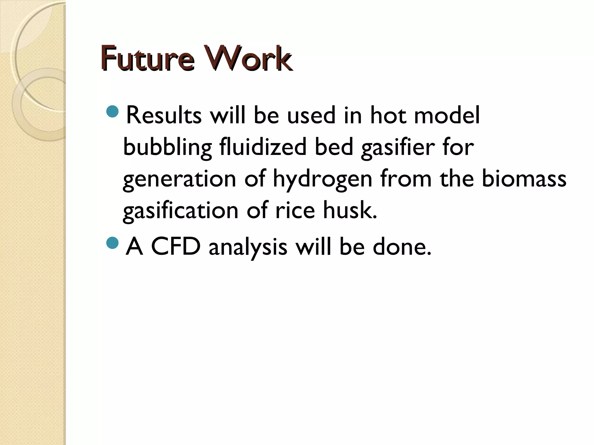 Future Work
Results   will be used in hot model
 bubbling fluidized bed gasifier for
 generation of hydrogen from the biomass
 gasification of rice husk.
A CFD analysis will be done.
 