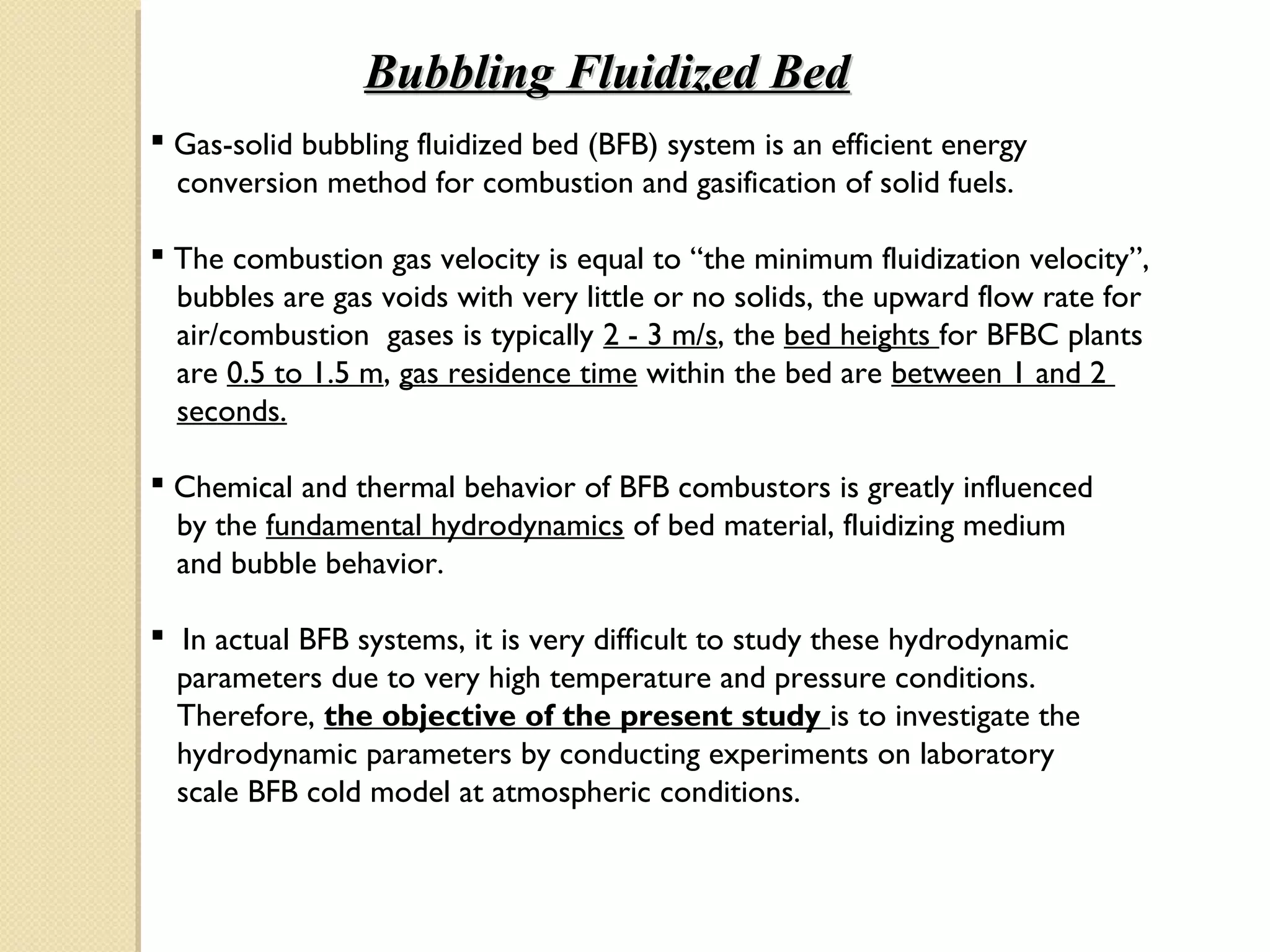 Bubbling Fluidized Bed
 Gas-solid bubbling fluidized bed (BFB) system is an efficient energy
  conversion method for combustion and gasification of solid fuels.

 The combustion gas velocity is equal to “the minimum fluidization velocity”,
  bubbles are gas voids with very little or no solids, the upward flow rate for
  air/combustion gases is typically 2 - 3 m/s, the bed heights for BFBC plants
  are 0.5 to 1.5 m, gas residence time within the bed are between 1 and 2
  seconds.

 Chemical and thermal behavior of BFB combustors is greatly influenced
  by the fundamental hydrodynamics of bed material, fluidizing medium
  and bubble behavior.

 In actual BFB systems, it is very difficult to study these hydrodynamic
  parameters due to very high temperature and pressure conditions.
  Therefore, the objective of the present study is to investigate the
  hydrodynamic parameters by conducting experiments on laboratory
  scale BFB cold model at atmospheric conditions.
 