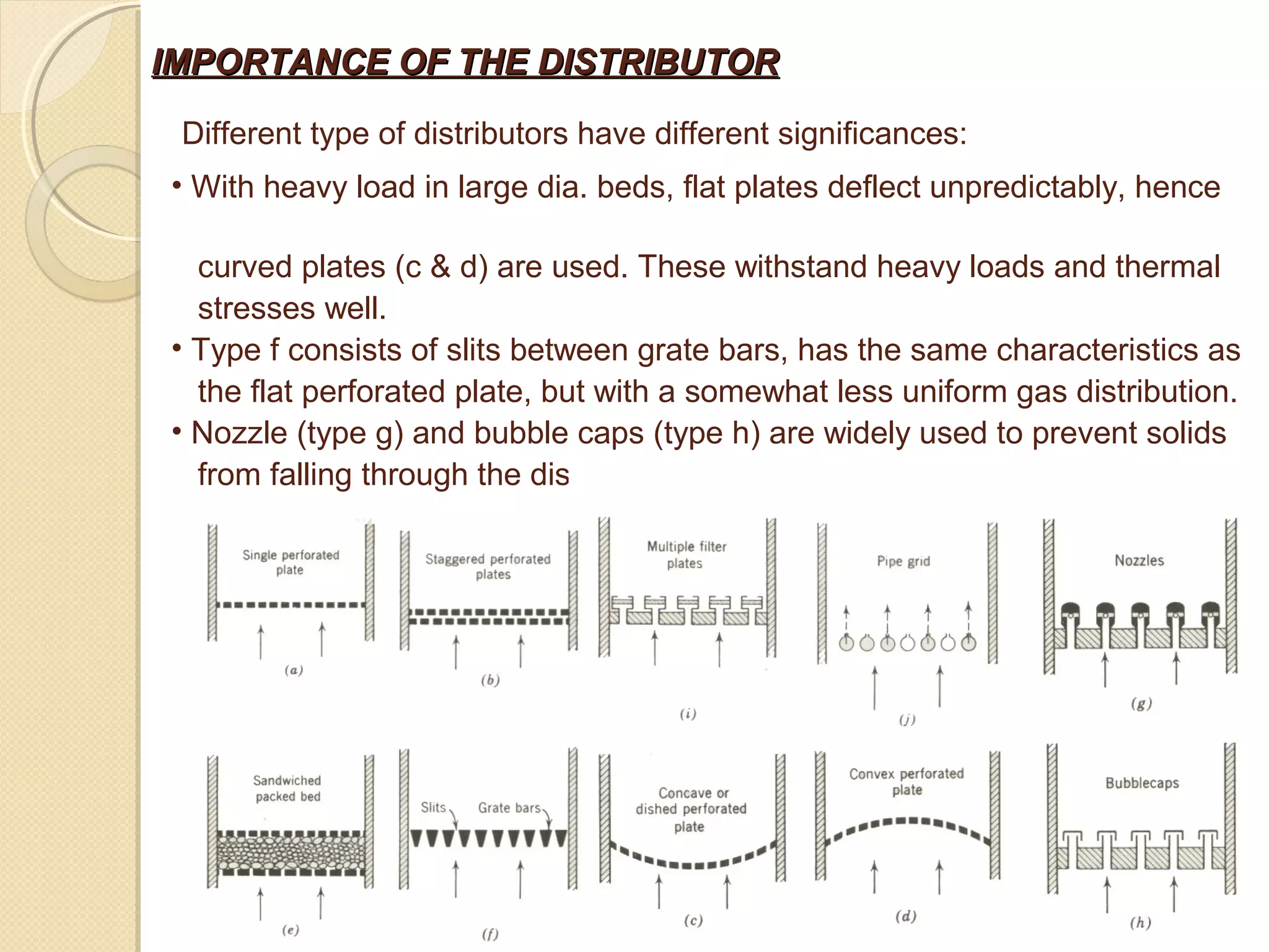 IMPORTANCE OF THE DISTRIBUTOR

 Different type of distributors have different significances:
• With heavy load in large dia. beds, flat plates deflect unpredictably, hence

  curved plates (c & d) are used. These withstand heavy loads and thermal
  stresses well.
• Type f consists of slits between grate bars, has the same characteristics as
  the flat perforated plate, but with a somewhat less uniform gas distribution.
• Nozzle (type g) and bubble caps (type h) are widely used to prevent solids
  from falling through the distributor.
 