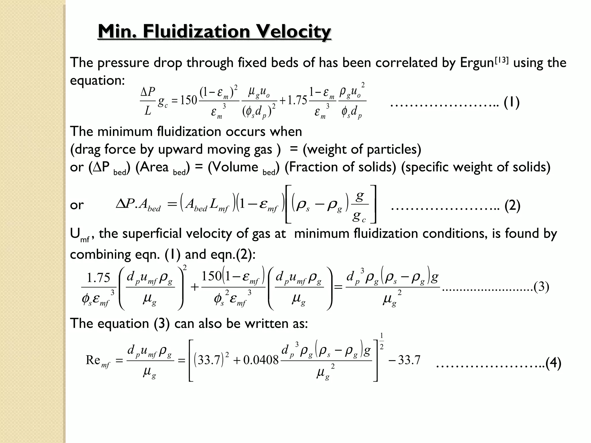 Min. Fluidization Velocity
The pressure drop through fixed beds of has been correlated by Ergun[13] using the
equation:                                                          2
           ∆P           (1 − ε m ) 2 µ g uo         1 − ε m ρ g uo
              g c = 150                       + 1.75 3               ………………….. (1)
                   L           3
                                    εm    (φ s d p )
                                            2
                                                           εm   φsd p
The minimum fluidization occurs when
(drag force by upward moving gas ) = (weight of particles)
or (∆P bed) (Area bed) = (Volume bed) (Fraction of solids) (specific weight of solids)
                                                           g 
or        ∆P. Abed = ( Abed Lmf )(1 − ε mf ) ( ρ s − ρ g )     ………………….. (2)
                                                           gc 
Umf , the superficial velocity of gas at minimum fluidization conditions, is found by
combining eqn. (1) and eqn.(2):
   1.75  d p umf ρ g  150(1 − ε mf )  d p umf ρ g  d p ρ g ( ρ s − ρ g ) g
                        2                                 3
          
        3 
                       +                           =                        ..........................(3)
  φsε mf     µg        φs ε mf
                             2    3     µ                     µg
                                                                    2
                                              g     
The equation (3) can also be written as:
                                                                        1

               d p u mf ρ g                       d p ρg (ρs − ρg )g 
                                                       3                2
                              = ( 33.7 ) + 0.0408
                                         2
     Re mf =                                                           − 33.7   …………………..(4)
                   µg           
                                                         µg
                                                             2
                                                                      
                                                                      
 