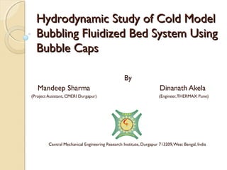 Hydrodynamic Study of Cold Model
  Bubbling Fluidized Bed System Using
  Bubble Caps

                                                  By
   Mandeep Sharma                                                    Dinanath Akela
(Project Assistant, CMERI Durgapur)                                  (Engineer, THERMAX Pune)




         Central Mechanical Engineering Research Institute, Durgapur 713209, West Bengal, India
 