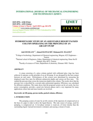International Journal of Mechanical Engineering and Technology (IJMET), ISSN 0976 –
6340(Print), ISSN 0976 – 6359(Online) Volume 4, Issue 2, March - April (2013) © IAEME
461
HYDRODYNAMIC STUDY OF AN ADJUSTABLE HEIGHT PACKED
COLUMN OPERATING ON THE PRINCIPLE OF AN
AIR LIFT PUMP
Adel OUESLATI 1 *
, Ahmed HANNACHI2
, Mohamed EL MAAOUI3
1
College of technology, Department of Chemical engineering, Mogran, 6227,Zaghouan –
Tunisia
2
National school of Engineers, Gabes, Department of chemical engineering, Omar ibn El
khattab, Zrig, 6072- Tunisia
3
Faculty of sciences of Tunis, Department of chemistry, Elmanar 1002- Tunisia
ABSTRACT
A setup consisting of a glass column packed with calibrated glass rings has been
achieved. It operates on the principle of an air lift pump. It was designed for the best contact
between air and water. Performances of this system were determined by measuring the
displaced water flow rates for different submersion depths and various air flow rates. We
studied the pressure drop versus the immersion depth in the column. The results show that the
pressure loss is described by a second order polynomial equation. Efficiency was calculated
for different conditions. The study shows that the proposed system can be set easily, has low
power consumption, provides a good mix between phases and is very important for many
applications where heat and mass transfer are involved.
Keywords: air lift pump, porous media, packed column, efficiency
1. INTRODUCTION
The pumping system of water by air lift consists of the injection of compressed air at
the base of a pipe in order to drive the liquid therein. The only source of energy, used for
pumping, is compressed air. A two-phase mixture is water-air, of lower density than the
surrounding liquid. Upward movement is initiated, and causing a stream of water.
INTERNATIONAL JOURNAL OF MECHANICAL ENGINEERING
AND TECHNOLOGY (IJMET)
ISSN 0976 – 6340 (Print)
ISSN 0976 – 6359 (Online)
Volume 4, Issue 2, March - April (2013), pp. 461-478
© IAEME: www.iaeme.com/ijmet.asp
Journal Impact Factor (2013): 5.7731 (Calculated by GISI)
www.jifactor.com
IJMET
© I A E M E
 
