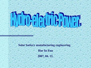 Hydro-electric Power. Solar battery manufacturing engineering  H ur In Eun 2007. 04. 12. 