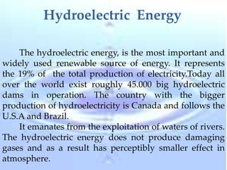 Hydroelectric Energy
The hydroelectric energy, is the most important and
widely used renewable source of energy. It represents
the 19% of the total production of electricity.Today all
over the world exist roughly 45.000 big hydroelectric
dams in operation. The country with the bigger
production of hydroelectricity is Canada and follows the
U.S.A and Brazil.
It emanates from the exploitation of waters of rivers.
The hydroelectric energy does not produce damaging
gases and as a result has perceptibly smaller effect in
atmosphere.
 