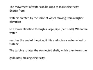 The movement of water can be used to make electricity.
Energy from
water is created by the force of water moving from a higher
elevation
to a lower elevation through a large pipe (penstock). When the
water
reaches the end of the pipe, it hits and spins a water wheel or
turbine.
The turbine rotates the connected shaft, which then turns the
generator, making electricity.
 