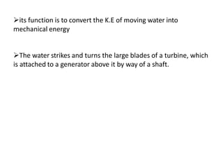 its function is to convert the K.E of moving water into
mechanical energy
The water strikes and turns the large blades of a turbine, which
is attached to a generator above it by way of a shaft.
 