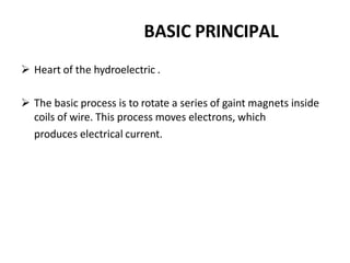 BASIC PRINCIPAL
 Heart of the hydroelectric .
 The basic process is to rotate a series of gaint magnets inside
coils of wire. This process moves electrons, which
produces electrical current.
 