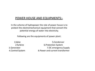 POWER HOUSE AND EQUIPMENTS:-
In the scheme of hydropower the role of power house is to
protect the electromechanical equipment that convert the
potential energy of water into electricity.
Following are the equipments of power plant:
1.Valve
2.Turbine
3.Generator
4.Control System
5.Condensor
6.Protection System
7.DC emergency Supply
8.Power and current transformer
 
