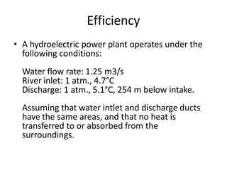 Efficiency
• A hydroelectric power plant operates under the
following conditions:
Water flow rate: 1.25 m3/s
River inlet: 1 atm., 4.7°C
Discharge: 1 atm., 5.1°C, 254 m below intake.
Assuming that water intlet and discharge ducts
have the same areas, and that no heat is
transferred to or absorbed from the
surroundings.
 
