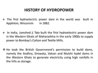 HISTORY OF HYDROPOWER
 The first hydroelectric power dam in the world was
Appleton, Wisconsin in 1882.
built in
 In India, Jamshed ji Tata built the first hydroelectric power dam
in the Western Ghats of Maharashtra in the early 1900s to supply
power to Bombay’s Cotton and Textile Mills.
 He took the British Government’s permission to build dams,
namely the Andhra, Sirowata, Valvan and Mulshi hydel dams in
the Western Ghats to generate electricity using high rainfalls in
the hills as storage.
 