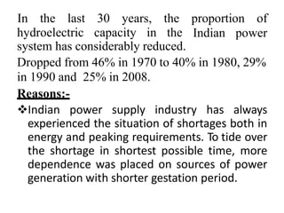 hydroelectric capacity in the
In the last 30 years, the proportion of
Indian power
system has considerably reduced.
Dropped from 46% in 1970 to 40% in 1980, 29%
in 1990 and 25% in 2008.
Reasons:-
Indian power supply industry has always
experienced the situation of shortages both in
energy and peaking requirements. To tide over
the shortage in shortest possible time, more
dependence was placed on sources of power
generation with shorter gestation period.
 