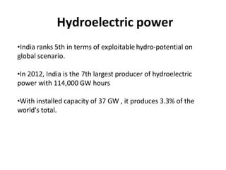 Hydroelectric power
•India ranks 5th in terms of exploitable hydro-potential on
global scenario.
•In 2012, India is the 7th largest producer of hydroelectric
power with 114,000 GW hours
•With installed capacity of 37 GW , it produces 3.3% of the
world's total.
 
