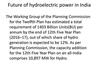 Future of hydroelectric power in India
The Working Group of the Planning Commission
for the Twelfth Plan has estimated a total
requirement of 1403 Billion Units(BU) per
annum by the end of 12th Five Year Plan
(2016–17), out of which share of hydro
generation is expected to be 12%. As per
Planning Commission, the capacity addition
for the 12th Five Year Plan on an all-India
comprises 10,897 MW for Hydro.
 