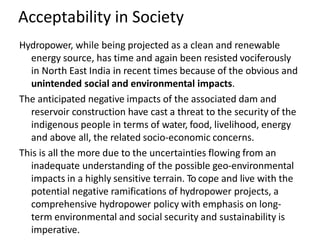 Acceptability in Society
Hydropower, while being projected as a clean and renewable
energy source, has time and again been resisted vociferously
in North East India in recent times because of the obvious and
unintended social and environmental impacts.
The anticipated negative impacts of the associated dam and
reservoir construction have cast a threat to the security of the
indigenous people in terms of water, food, livelihood, energy
and above all, the related socio-economic concerns.
This is all the more due to the uncertainties flowing from an
inadequate understanding of the possible geo-environmental
impacts in a highly sensitive terrain. To cope and live with the
potential negative ramifications of hydropower projects, a
comprehensive hydropower policy with emphasis on long-
term environmental and social security and sustainability is
imperative.
 