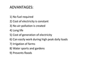 ADVANTAGES:
1) No fuel required
2) Cost of electricity is constant
3) No air-pollution is created
4) Long life
5) Cost of generation of electricity
6) Can easily work during high peak daily loads
7) Irrigation of farms
8) Water sports and gardens
9) Prevents floods
 