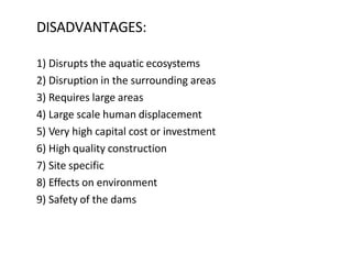 DISADVANTAGES:
1) Disrupts the aquatic ecosystems
2) Disruption in the surrounding areas
3) Requires large areas
4) Large scale human displacement
5) Very high capital cost or investment
6) High quality construction
7) Site specific
8) Effects on environment
9) Safety of the dams
 