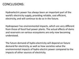 CONCLUSIONS:
Hydroelectric power has always been an important part of the
world’s electricity supply, providing reliable, cost efficient,
electricity, and will continue to do so in the future.
Hydropower has environmental impacts, which are very different
from those of fossil fuel power plants. The actual effects of dams
and reservoirs on various ecosystems are only now becoming
understood.
The future demand of hydro electricity will depend on future
demand for electricity, as well as how societies value the
environmental impacts of hydro electric power compared to the
impacts of other sources of electricity.
 