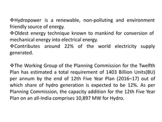 Hydropower is a renewable, non-polluting and environment
friendly source of energy.
Oldest energy technique known to mankind for conversion of
mechanical energy into electrical energy.
Contributes around 22% of the world electricity supply
generated.
The Working Group of the Planning Commission for the Twelfth
Plan has estimated a total requirement of 1403 Billion Units(BU)
per annum by the end of 12th Five Year Plan (2016–17) out of
which share of hydro generation is expected to be 12%. As per
Planning Commission, the capacity addition for the 12th Five Year
Plan on an all-India comprises 10,897 MW for Hydro.
 