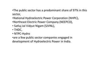 •The public sector has a predominant share of 97% in this
sector,
•National Hydroelectric Power Corporation (NHPC),
•Northeast Electric Power Company (NEEPCO),
• Satluj Jal Vidyut Nigam (SJVNL),
• THDC,
• NTPC-Hydro
•are a few public sector companies engaged in
development of Hydroelectric Power in India.
 