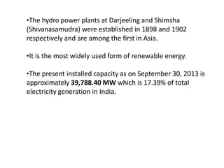 •The hydro power plants at Darjeeling and Shimsha
(Shivanasamudra) were established in 1898 and 1902
respectively and are among the first in Asia.
•It is the most widely used form of renewable energy.
•The present installed capacity as on September 30, 2013 is
approximately 39,788.40 MW which is 17.39% of total
electricity generation in India.
 