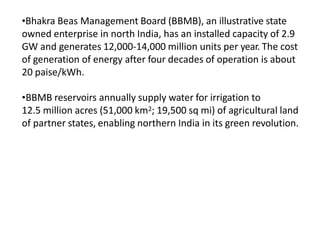 •Bhakra Beas Management Board (BBMB), an illustrative state
owned enterprise in north India, has an installed capacity of 2.9
GW and generates 12,000-14,000 million units per year. The cost
of generation of energy after four decades of operation is about
20 paise/kWh.
•BBMB reservoirs annually supply water for irrigation to
12.5 million acres (51,000 km2; 19,500 sq mi) of agricultural land
of partner states, enabling northern India in its green revolution.
 