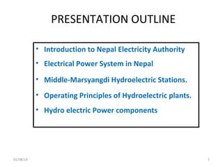 PRESENTATION OUTLINE
• Introduction to Nepal Electricity Authority
• Electrical Power System in Nepal
• Middle-Marsyangdi Hydroelectric Stations.
• Operating Principles of Hydroelectric plants.
• Hydro electric Power components

01/08/14

1

 