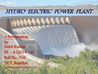 HYDRO ELECTRIC POWER PLANT
A Presentation,
by:
Ankit Kumar
EE - A [2014-18]
Roll No.: 016
TICT, Rajarhat.
(ankitkumarjha108@gmail.com)
 