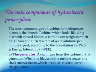 The main components of hydroelectric
power plant
• The most common type of turbine for hydropower
plants is the Francis Turbine, which looks like a big
disc with curved blades. A turbine can weigh as much
as 172 tons and turn at a rate of 90 revolutions per
minute (rpm), according to the Foundation for Water
& Energy Education (FWEE).
• e) The generator: A shaft runs from the turbine to the
generator. When the blades of the turbine rotate, the
shaft turns a motor which produces electric current in
the generator.
 