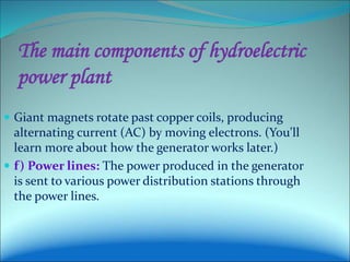 The main components of hydroelectric
power plant
 Giant magnets rotate past copper coils, producing
alternating current (AC) by moving electrons. (You'll
learn more about how the generator works later.)
 f) Power lines: The power produced in the generator
is sent to various power distribution stations through
the power lines.
 