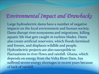 Environmental Impact and Drawbacks
• Large hydroelectric dams have a number of negative
impacts on the local environment and human society.
Dams disrupt river ecosystems and migrations, killing
aquatic life that gets caught in turbine blades. Dams
also create artificial reservoirs, which floods farmland
and forests, and displaces wildlife and people.
Hydroelectric projects are also susceptible to
fluctuations in river flows and rainfall. Ghana, which
depends on energy from the Volta River Dam, has
suffered severe energy shortages in recent years because
of lack of rainfall.
 