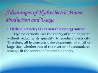 Advantages of Hydroelectric Power
Production and Usage
 1. Hydroelectricity is a renewable energy source.
Hydroelectricity uses the energy of running water,
without reducing its quantity, to produce electricity.
Therefore, all hydroelectric developments, of small or
large size, whether run of the river or of accumulated
storage, fit the concept of renewable energy.
 