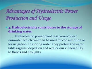 Advantages of Hydroelectric Power
Production and Usage
 4. Hydroelectricity contributes to the storage of
drinking water.
Hydroelectric power plant reservoirs collect
rainwater, which can then be used for consumption or
for irrigation. In storing water, they protect the water
tables against depletion and reduce our vulnerability
to floods and droughts.
 