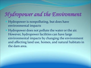 Hydropower and the Environment
 Hydropower is nonpolluting, but does have
environmental impacts
 Hydropower does not pollute the water or the air.
However, hydropower facilities can have large
environmental impacts by changing the environment
and affecting land use, homes, and natural habitats in
the dam area.
 