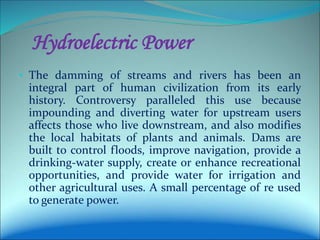 Hydroelectric Power
• The damming of streams and rivers has been an
integral part of human civilization from its early
history. Controversy paralleled this use because
impounding and diverting water for upstream users
affects those who live downstream, and also modifies
the local habitats of plants and animals. Dams are
built to control floods, improve navigation, provide a
drinking-water supply, create or enhance recreational
opportunities, and provide water for irrigation and
other agricultural uses. A small percentage of re used
to generate power.
 