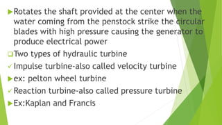 Rotates the shaft provided at the center when the
water coming from the penstock strike the circular
blades with high pressure causing the generator to
produce electrical power
Two types of hydraulic turbine
 Impulse turbine-also called velocity turbine
ex: pelton wheel turbine
 Reaction turbine-also called pressure turbine
Ex:Kaplan and Francis
 