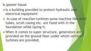 6.)power house
Is a building provided to protect hydraulic and
electrical equipment
 in case of reaction turbines some machine like draft
tubes, scroll casing etc. are fixed with in the
foundation while laying it.
When it comes to super structure, generators are
provided on the ground floor under which vertical
turbines are provided.
 