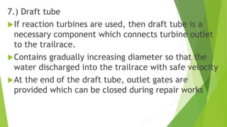 7.) Draft tube
If reaction turbines are used, then draft tube is a
necessary component which connects turbine outlet
to the trailrace.
Contains gradually increasing diameter so that the
water discharged into the trailrace with safe velocity
At the end of the draft tube, outlet gates are
provided which can be closed during repair works
 