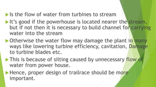 Is the flow of water from turbines to stream
It’s good if the powerhouse is located nearer the stream,
but if not then it is necessary to build channel for carrying
water into the stream
Otherwise the water flow may damage the plant in many
ways like lowering turbine efficiency, cavitation, Damage
to turbine blades etc.
This is because of silting caused by unnecessary flow of
water from power house.
Hence, proper design of trailrace should be more
important.
 