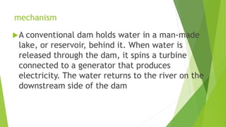 mechanism
A conventional dam holds water in a man-made
lake, or reservoir, behind it. When water is
released through the dam, it spins a turbine
connected to a generator that produces
electricity. The water returns to the river on the
downstream side of the dam
 
