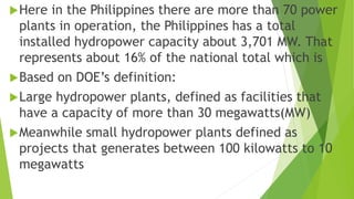 Here in the Philippines there are more than 70 power
plants in operation, the Philippines has a total
installed hydropower capacity about 3,701 MW. That
represents about 16% of the national total which is
Based on DOE’s definition:
Large hydropower plants, defined as facilities that
have a capacity of more than 30 megawatts(MW)
Meanwhile small hydropower plants defined as
projects that generates between 100 kilowatts to 10
megawatts
 