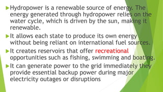 Hydropower is a renewable source of energy. The
energy generated through hydropower relies on the
water cycle, which is driven by the sun, making it
renewable.
It allows each state to produce its own energy
without being reliant on international fuel sources.
It creates reservoirs that offer recreational
opportunities such as fishing, swimming and boating.
It can generate power to the grid immediately they
provide essential backup power during major
electricity outages or disruptions
 